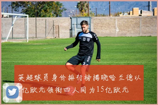 英超球员身价排行榜揭晓哈兰德以2亿欧元领衔四人同为15亿欧元