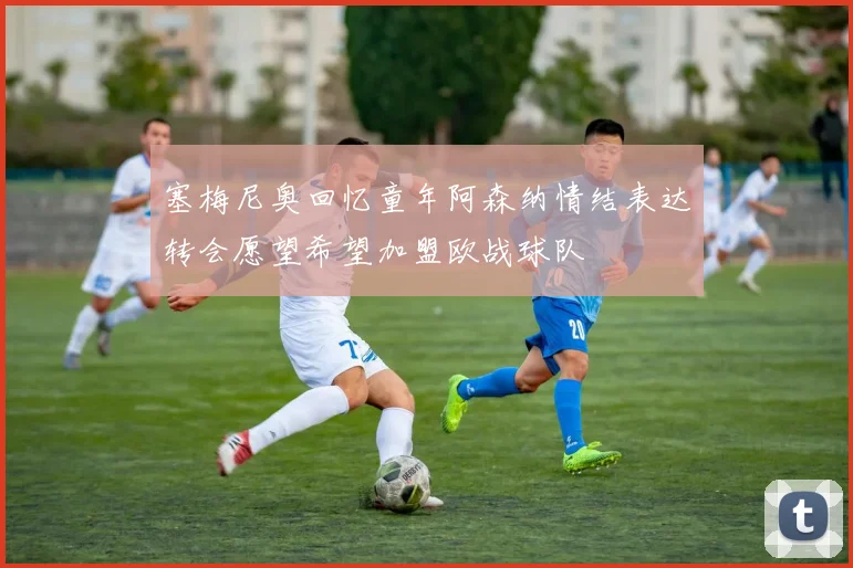塞梅尼奥回忆童年阿森纳情结表达转会愿望希望加盟欧战球队