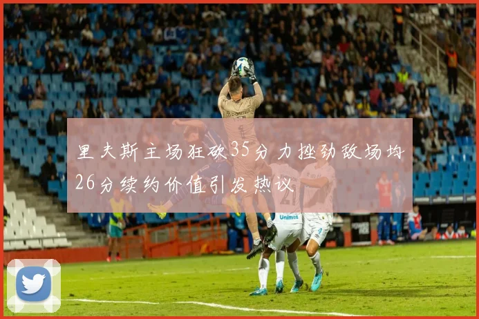 里夫斯主场狂砍35分力挫劲敌场均26分续约价值引发热议