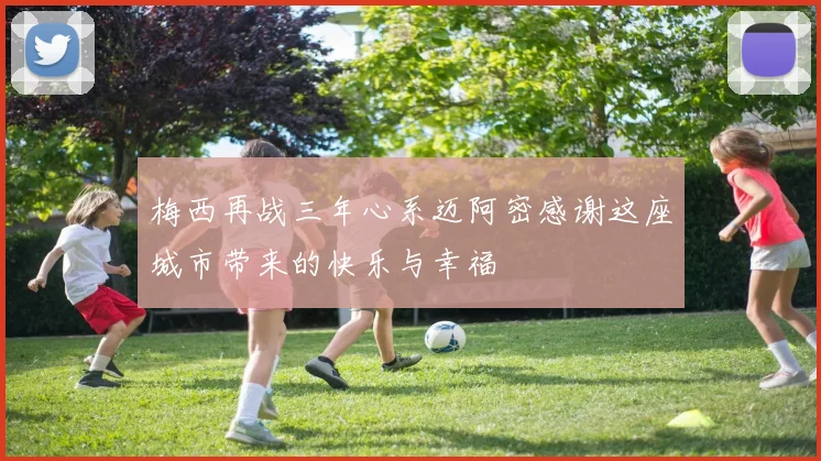 梅西再战三年心系迈阿密感谢这座城市带来的快乐与幸福