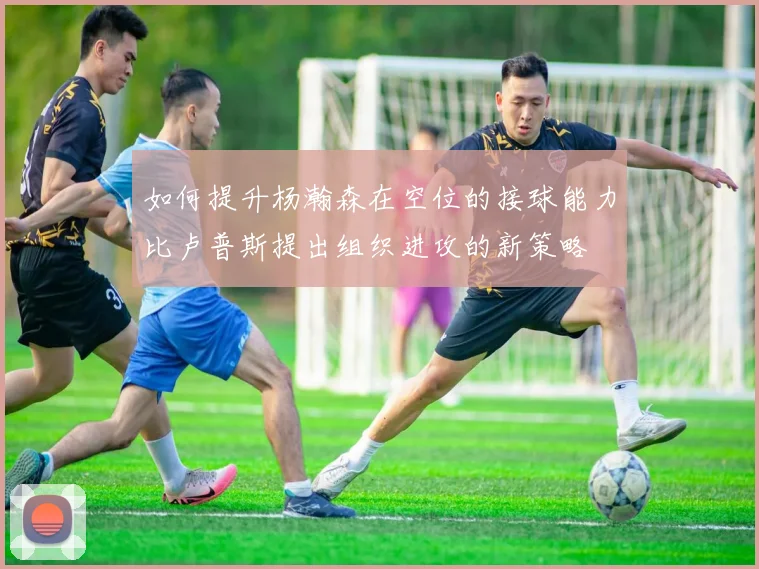 如何提升杨瀚森在空位的接球能力比卢普斯提出组织进攻的新策略