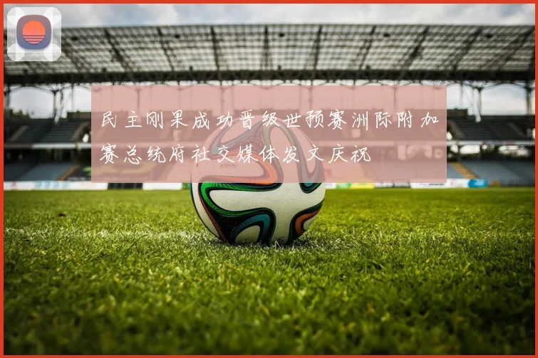 民主刚果成功晋级世预赛洲际附加赛总统府社交媒体发文庆祝
