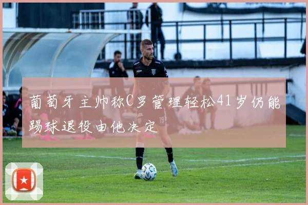 葡萄牙主帅称C罗管理轻松41岁仍能踢球退役由他决定