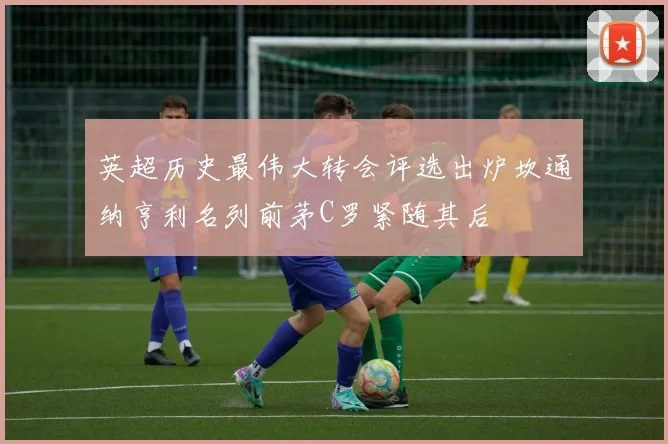 英超历史最伟大转会评选出炉坎通纳亨利名列前茅C罗紧随其后
