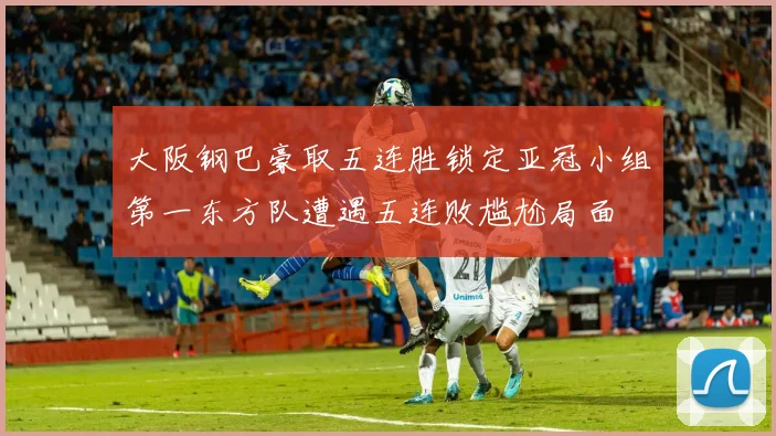 大阪钢巴豪取五连胜锁定亚冠小组第一东方队遭遇五连败尴尬局面
