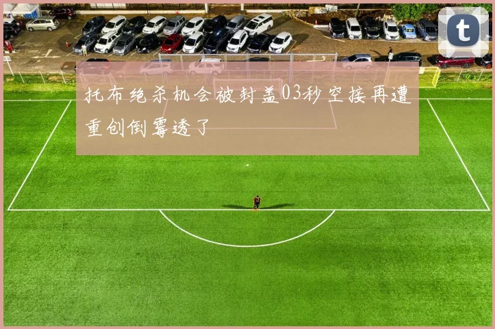 托布绝杀机会被封盖03秒空接再遭重创倒霉透了