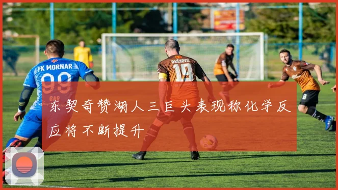 东契奇赞湖人三巨头表现称化学反应将不断提升
