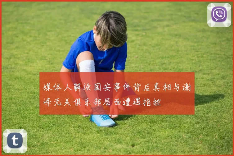媒体人解读国安事件背后真相与谢峰无关俱乐部层面遭遇指控
