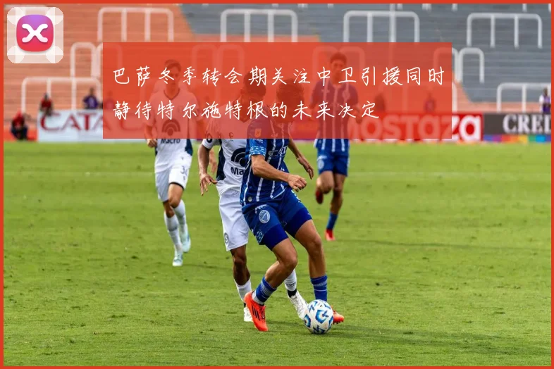 巴萨冬季转会期关注中卫引援同时静待特尔施特根的未来决定
