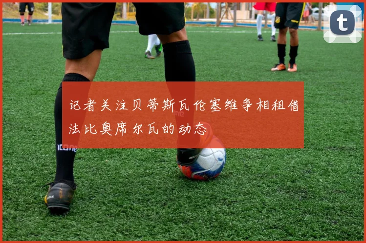 记者关注贝蒂斯瓦伦塞维争相租借法比奥席尔瓦的动态