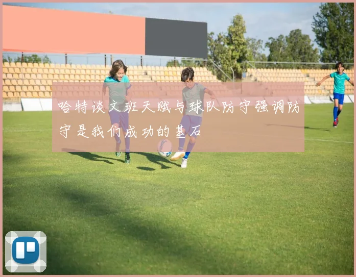 哈特谈文班天赋与球队防守强调防守是我们成功的基石