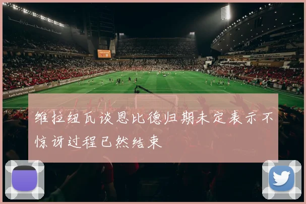 维拉纽瓦谈恩比德归期未定表示不惊讶过程已然结束
