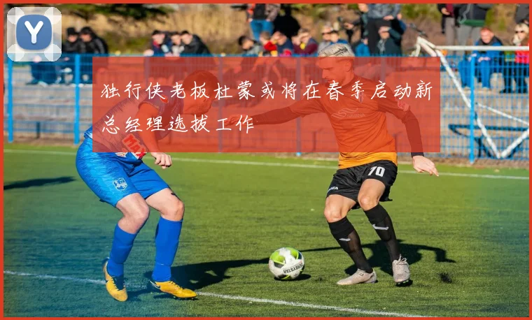 独行侠老板杜蒙或将在春季启动新总经理选拔工作