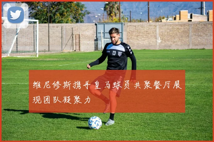 维尼修斯携手皇马球员共聚餐厅展现团队凝聚力