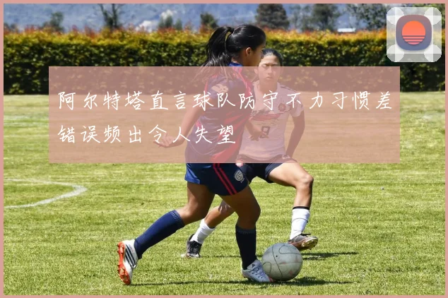 阿尔特塔直言球队防守不力习惯差错误频出令人失望