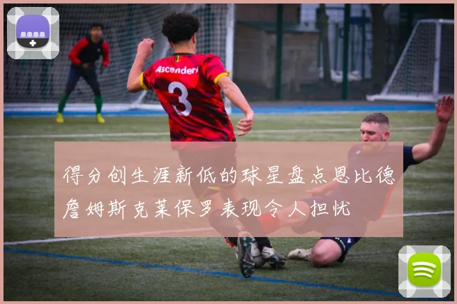得分创生涯新低的球星盘点恩比德詹姆斯克莱保罗表现令人担忧