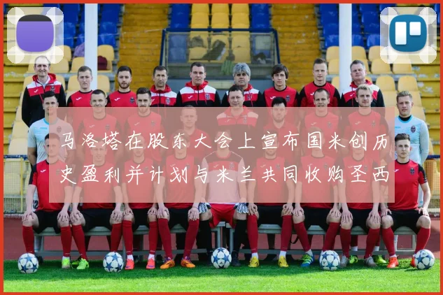 马洛塔在股东大会上宣布国米创历史盈利并计划与米兰共同收购圣西罗