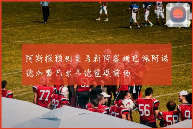 阿斯报预测皇马新阵容姆巴佩阿诺德加盟巴尔韦德重返前场