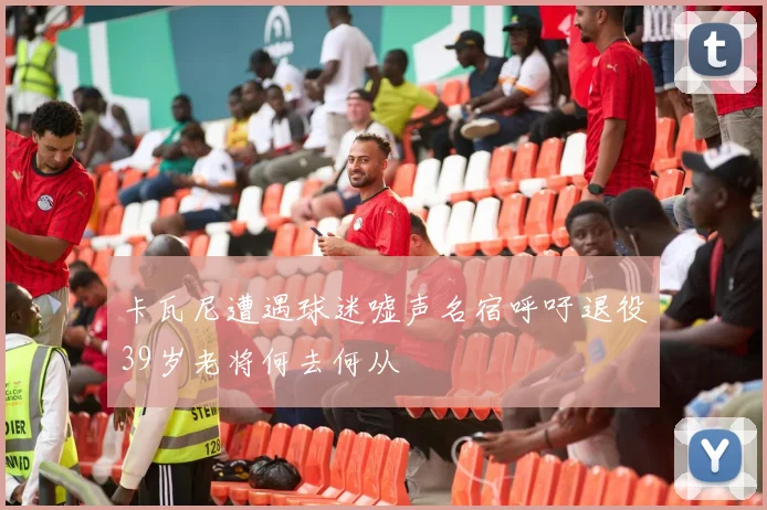 卡瓦尼遭遇球迷嘘声名宿呼吁退役39岁老将何去何从