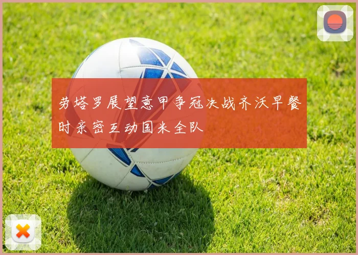 劳塔罗展望意甲争冠决战齐沃早餐时亲密互动国米全队