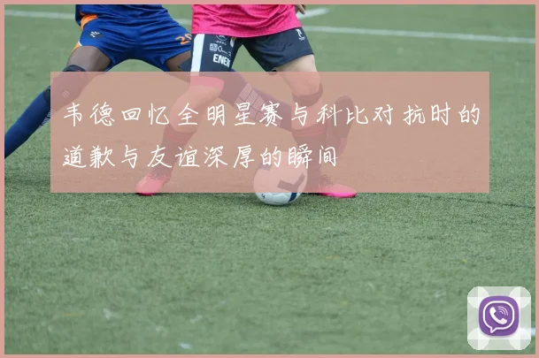 韦德回忆全明星赛与科比对抗时的道歉与友谊深厚的瞬间