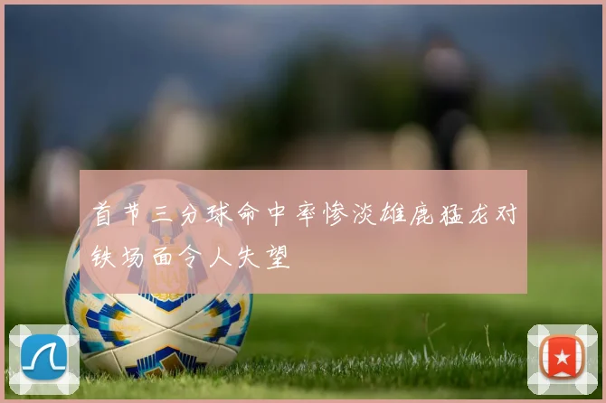 首节三分球命中率惨淡雄鹿猛龙对铁场面令人失望