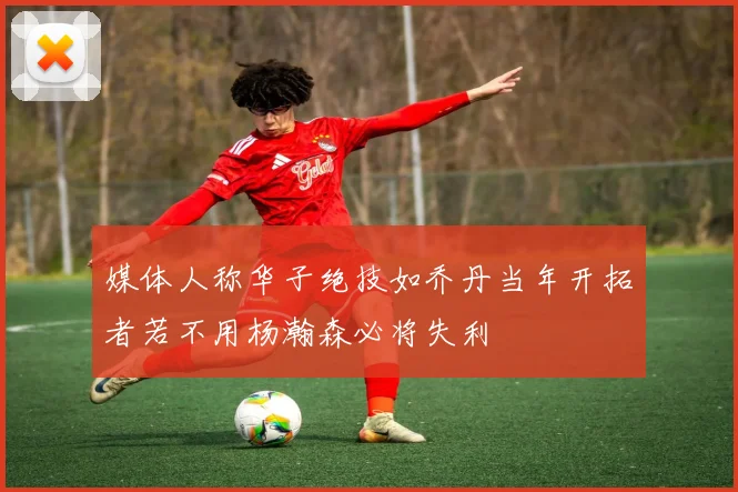 媒体人称华子绝技如乔丹当年开拓者若不用杨瀚森必将失利