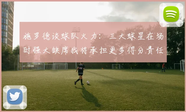 施罗德谈球队火力：三大球星在场时强大缺席我将承担更多得分责任