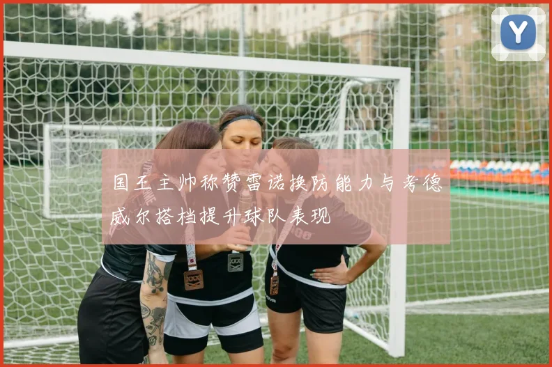 国王主帅称赞雷诺换防能力与考德威尔搭档提升球队表现