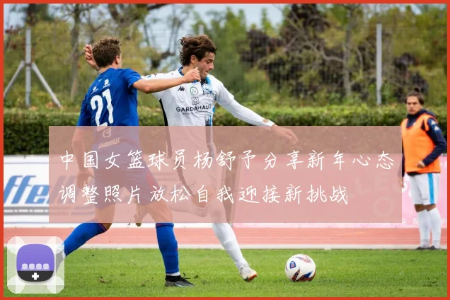 中国女篮球员杨舒予分享新年心态调整照片放松自我迎接新挑战