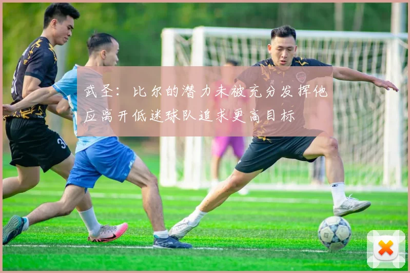武圣：比尔的潜力未被充分发挥他应离开低迷球队追求更高目标