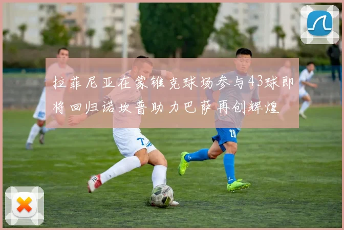 拉菲尼亚在蒙锥克球场参与43球即将回归诺坎普助力巴萨再创辉煌