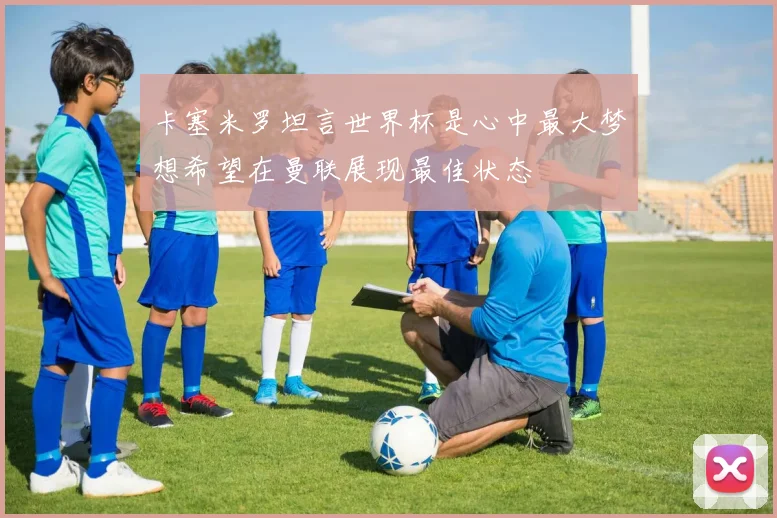 卡塞米罗坦言世界杯是心中最大梦想希望在曼联展现最佳状态
