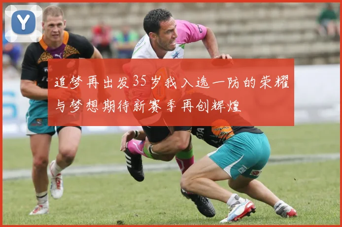追梦再出发35岁我入选一防的荣耀与梦想期待新赛季再创辉煌