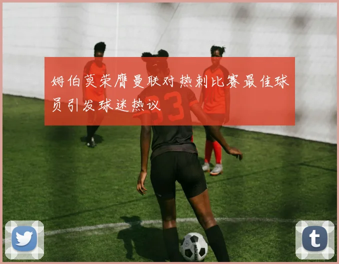 姆伯莫荣膺曼联对热刺比赛最佳球员引发球迷热议