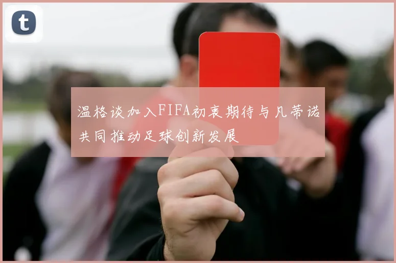 温格谈加入FIFA初衷期待与凡蒂诺共同推动足球创新发展