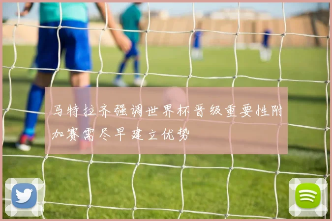 马特拉齐强调世界杯晋级重要性附加赛需尽早建立优势