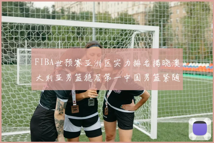 FIBA世预赛亚洲区实力排名揭晓澳大利亚男篮稳居第一中国男篮紧随其后位列第三