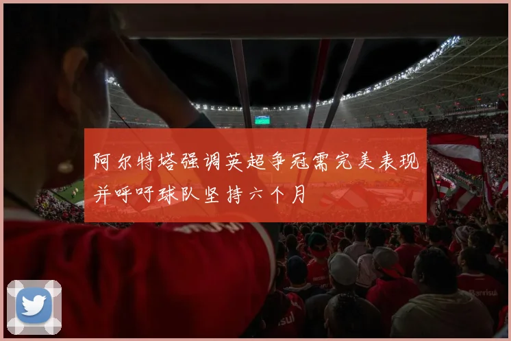阿尔特塔强调英超争冠需完美表现并呼吁球队坚持六个月