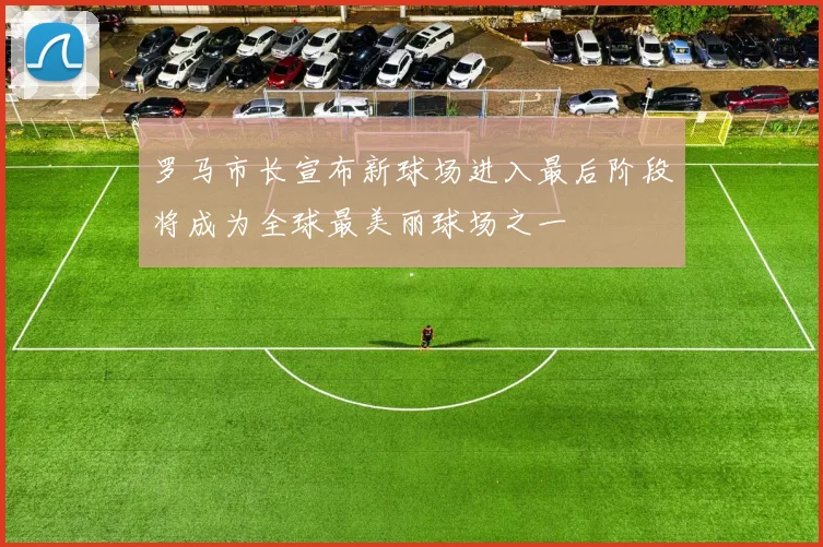 罗马市长宣布新球场进入最后阶段将成为全球最美丽球场之一
